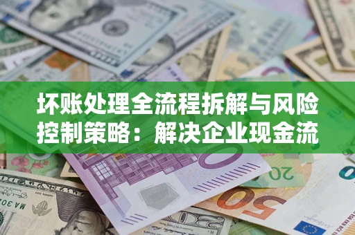 济南坏账处理全流程拆解与风险控制策略：解决企业现金流顽疾的实战指南