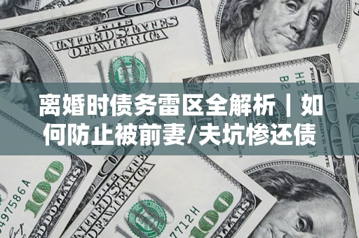 济南离婚时债务雷区全解析｜如何防止被前妻/夫坑惨还债？