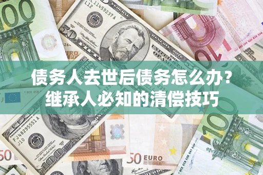 济南债务人去世后债务怎么办？继承人必知的清偿技巧