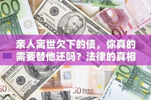 济南亲人离世欠下的债，你真的需要替他还吗？法律的真相或许与你想的不一样